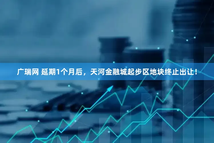 广瑞网 延期1个月后，天河金融城起步区地块终止出让！