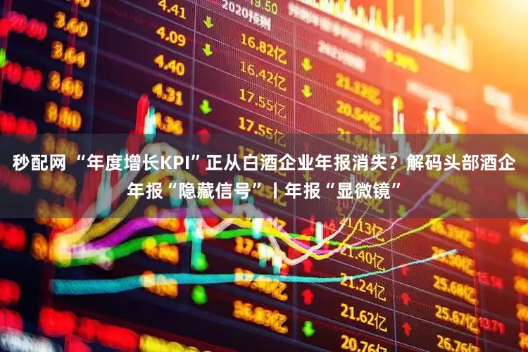 秒配网 “年度增长KPI”正从白酒企业年报消失？解码头部酒企年报“隐藏信号”丨年报“显微镜”
