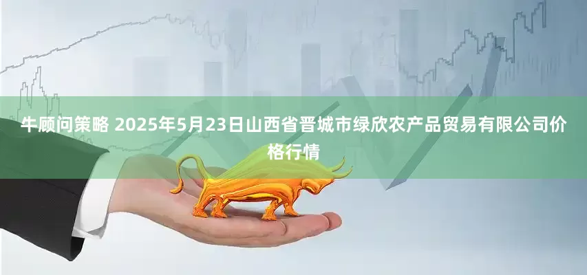牛顾问策略 2025年5月23日山西省晋城市绿欣农产品贸易有限公司价格行情