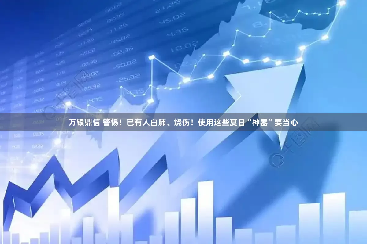 万银鼎信 警惕！已有人白肺、烧伤！使用这些夏日“神器”要当心