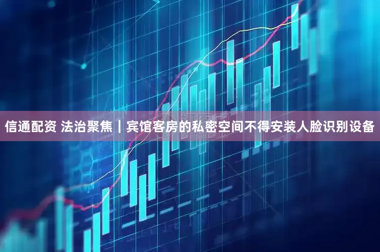 信通配资 法治聚焦｜宾馆客房的私密空间不得安装人脸识别设备