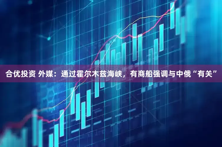 合优投资 外媒：通过霍尔木兹海峡，有商船强调与中俄“有关”