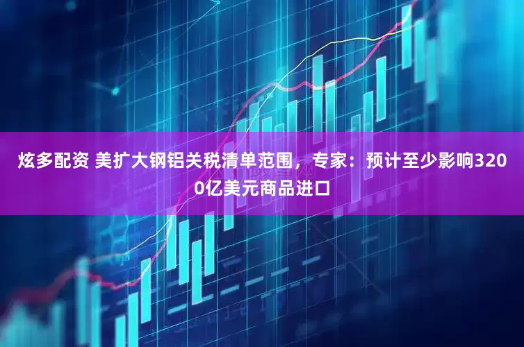 炫多配资 美扩大钢铝关税清单范围，专家：预计至少影响3200亿美元商品进口