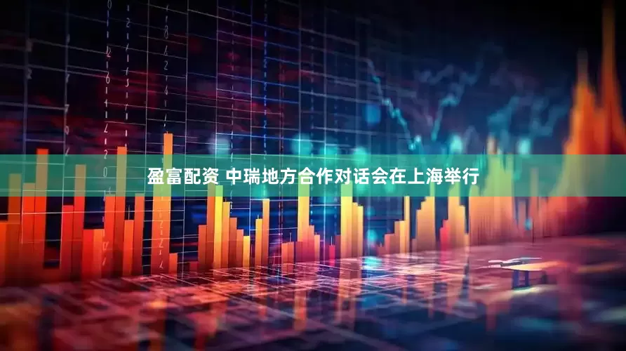 盈富配资 中瑞地方合作对话会在上海举行