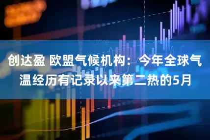创达盈 欧盟气候机构：今年全球气温经历有记录以来第二热的5月
