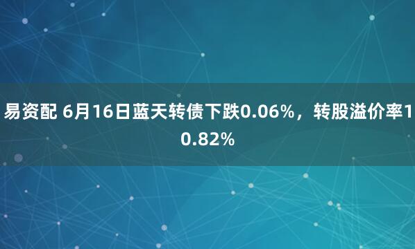 易资配 6月16日蓝天转债下跌0.06%，转股溢价率10.82%
