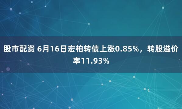 股市配资 6月16日宏柏转债上涨0.85%，转股溢价率11.93%