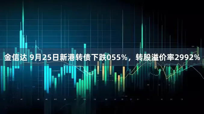 金信达 9月25日新港转债下跌055%，转股溢价率2992%