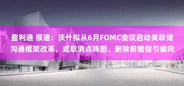 盈利通 报道：沃什拟从6月FOMC会议启动美联储沟通框架改革，或取消点阵图、删除前瞻指引偏向