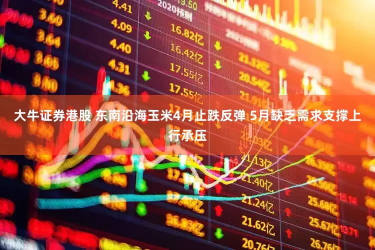 大牛证券港股 东南沿海玉米4月止跌反弹 5月缺乏需求支撑上行承压